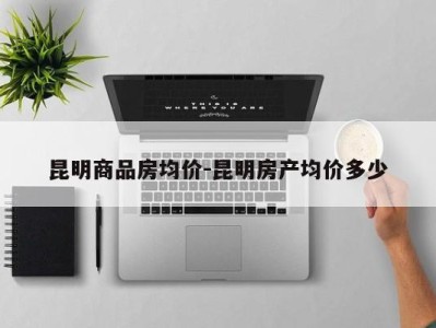 昆明商品房均价-昆明房产均价多少