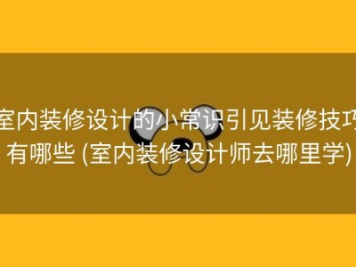 室内装修设计的小常识引见装修技巧有哪些 (室内装修设计师去哪里学)