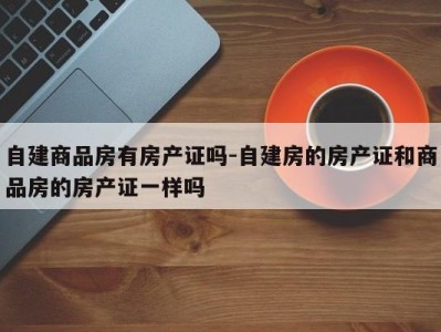 自建商品房有房产证吗-自建房的房产证和商品房的房产证一样吗