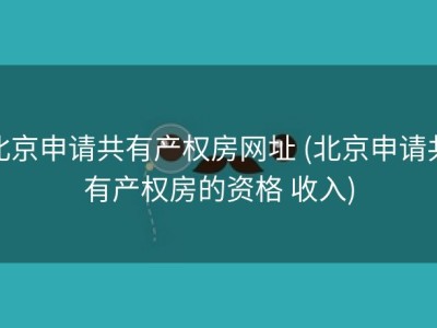 北京申请共有产权房网址 (北京申请共有产权房的资格 收入)