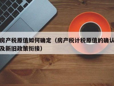 房产税原值如何确定（房产税计税原值的确认及新旧政策衔接）