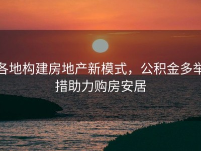 各地构建房地产新模式，公积金多举措助力购房安居