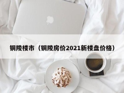 铜陵楼市（铜陵房价2021新楼盘价格）