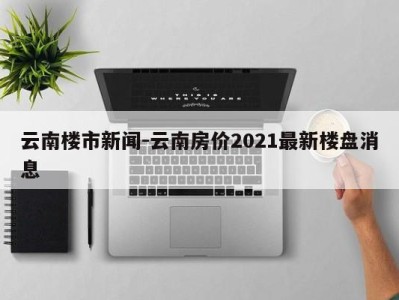 云南楼市新闻-云南房价2021最新楼盘消息