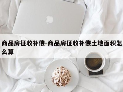 商品房征收补偿-商品房征收补偿土地面积怎么算