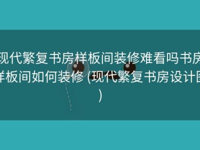 现代繁复书房样板间装修难看吗书房样板间如何装修 (现代繁复书房设计图)