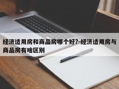 经济适用房和商品房哪个好?-经济适用房与商品房有啥区别