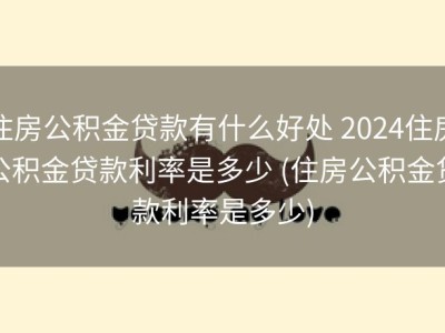 住房公积金贷款有什么好处 2024住房公积金贷款利率是多少 (住房公积金贷款利率是多少)