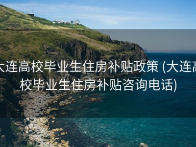 大连高校毕业生住房补贴政策 (大连高校毕业生住房补贴咨询电话)