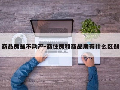商品房是不动产-商住房和商品房有什么区别
