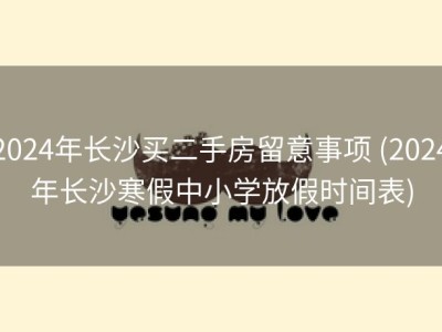2024年长沙买二手房留意事项 (2024年长沙寒假中小学放假时间表)