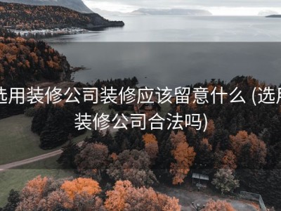 选用装修公司装修应该留意什么 (选用装修公司合法吗)