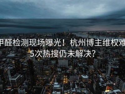 甲醛检测现场曝光！杭州博主维权难，5次热搜仍未解决？