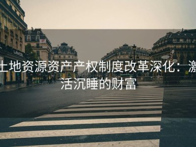 土地资源资产产权制度改革深化：激活沉睡的财富