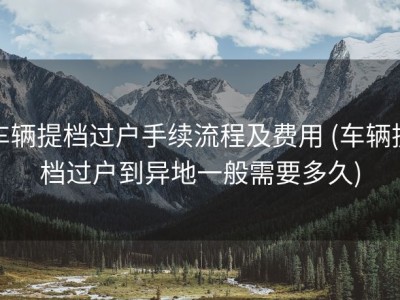 车辆提档过户手续流程及费用 (车辆提档过户到异地一般需要多久)