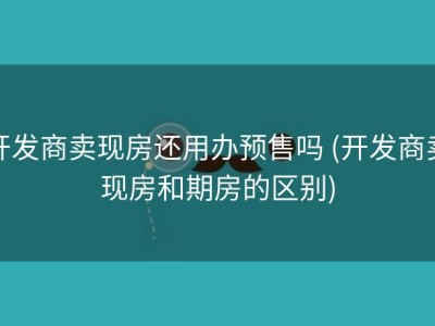 开发商卖现房还用办预售吗 (开发商卖现房和期房的区别)