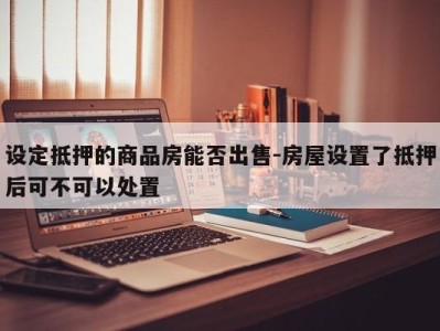 设定抵押的商品房能否出售-房屋设置了抵押后可不可以处置