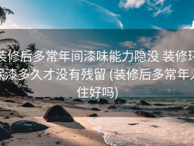 装修后多常年间漆味能力隐没 装修环保漆多久才没有残留 (装修后多常年入住好吗)