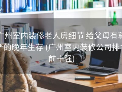 广州室内装修老人房细节 给父母有尊严的晚年生存 (广州室内装修公司排名前十强)
