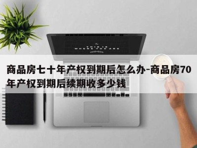 商品房七十年产权到期后怎么办-商品房70年产权到期后续期收多少钱