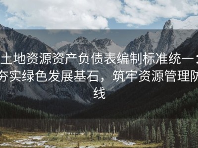 土地资源资产负债表编制标准统一：夯实绿色发展基石，筑牢资源管理防线