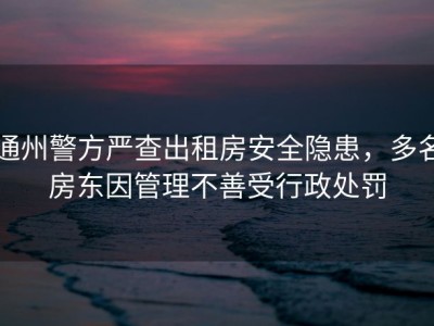 通州警方严查出租房安全隐患，多名房东因管理不善受行政处罚