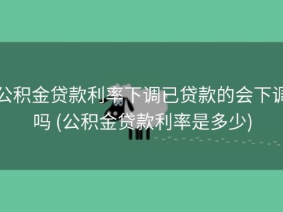 公积金贷款利率下调已贷款的会下调吗 (公积金贷款利率是多少)
