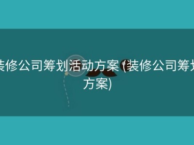装修公司筹划活动方案 (装修公司筹划方案)