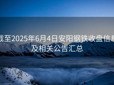 截至2025年6月4日安阳钢铁收盘信息及相关公告汇总