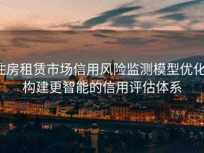 住房租赁市场信用风险监测模型优化：构建更智能的信用评估体系