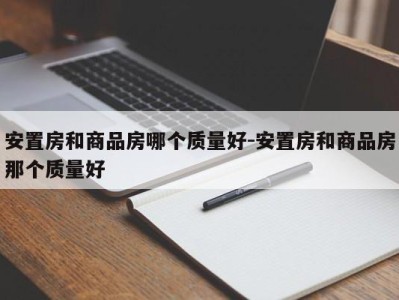 安置房和商品房哪个质量好-安置房和商品房那个质量好