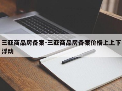三亚商品房备案-三亚商品房备案价格上上下浮动