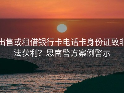 出售或租借银行卡电话卡身份证致非法获利？思南警方案例警示