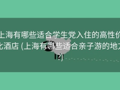 上海有哪些适合学生党入住的高性价比酒店 (上海有哪些适合亲子游的地方?)
