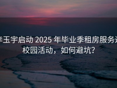 李玉宇启动 2025 年毕业季租房服务进校园活动，如何避坑？