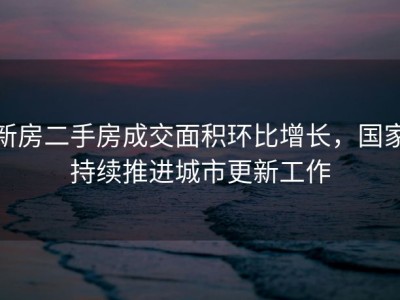 新房二手房成交面积环比增长，国家持续推进城市更新工作