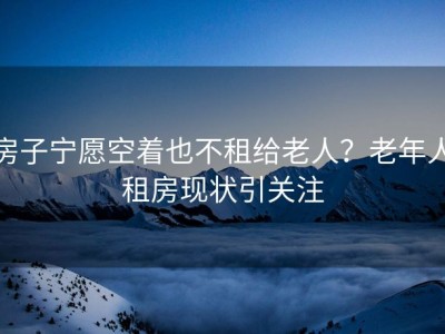 房子宁愿空着也不租给老人？老年人租房现状引关注