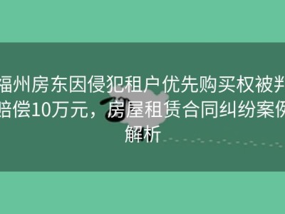 福州房东因侵犯租户优先购买权被判赔偿10万元，房屋租赁合同纠纷案例解析