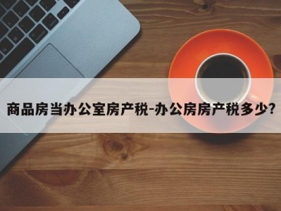 商品房当办公室房产税-办公房房产税多少?