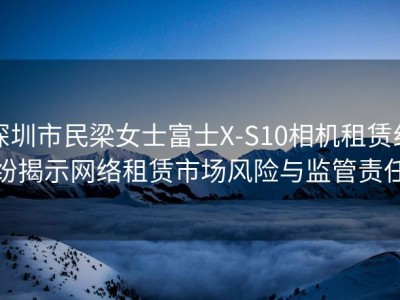 深圳市民梁女士富士X-S10相机租赁纠纷揭示网络租赁市场风险与监管责任