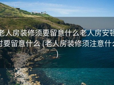 老人房装修须要留意什么老人房安顿时要留意什么 (老人房装修须注意什么)