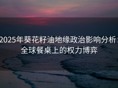 2025年葵花籽油地缘政治影响分析：全球餐桌上的权力博弈