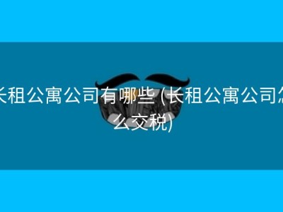长租公寓公司有哪些 (长租公寓公司怎么交税)