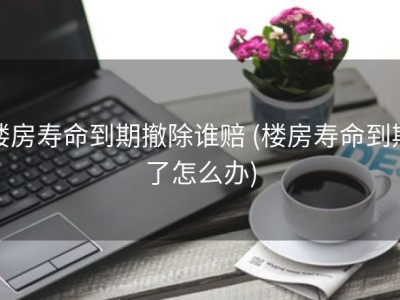 楼房寿命到期撤除谁赔 (楼房寿命到期了怎么办)