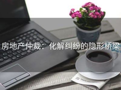 房地产仲裁：化解纠纷的隐形桥梁