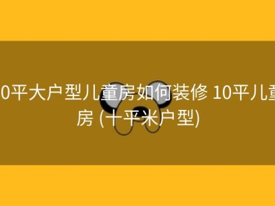 10平大户型儿童房如何装修 10平儿童房 (十平米户型)