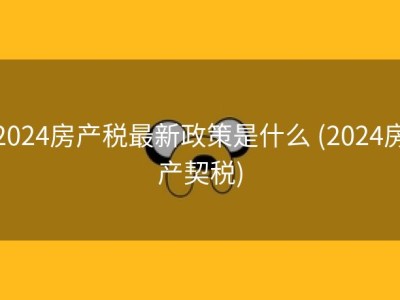 2024房产税最新政策是什么 (2024房产契税)