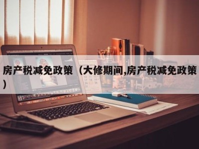 房产税减免政策（大修期间,房产税减免政策）