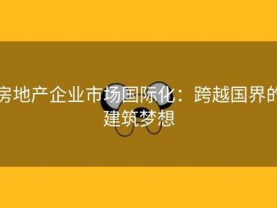 房地产企业市场国际化：跨越国界的建筑梦想