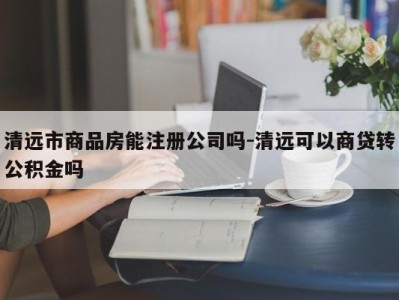 清远市商品房能注册公司吗-清远可以商贷转公积金吗